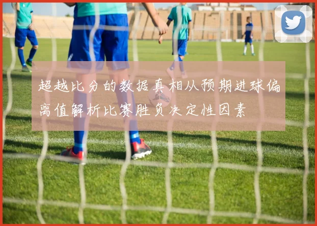 超越比分的数据真相从预期进球偏离值解析比赛胜负决定性因素