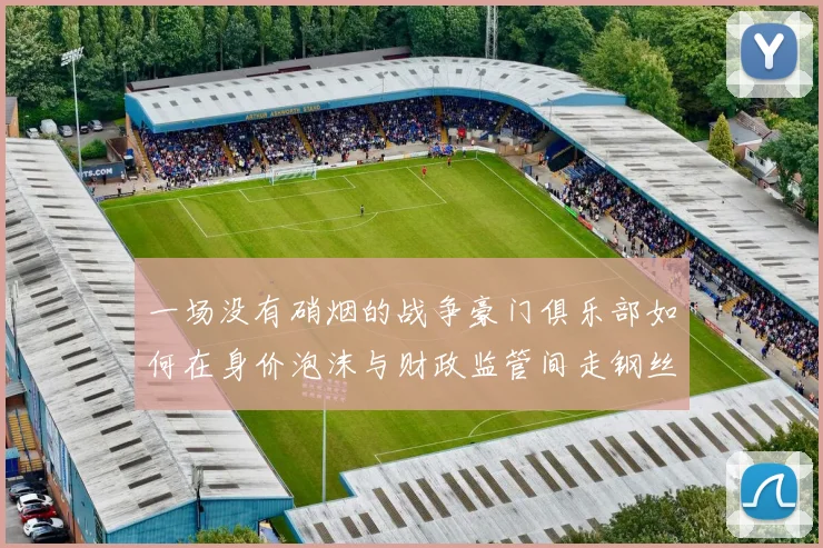 一场没有硝烟的战争豪门俱乐部如何在身价泡沫与财政监管间走钢丝