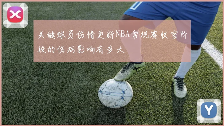 关键球员伤情更新NBA常规赛收官阶段的伤病影响有多大